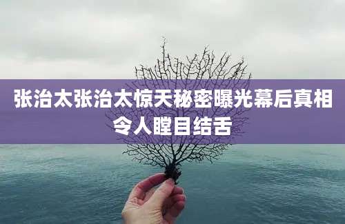 张治太张治太惊天秘密曝光幕后真相令人瞠目结舌