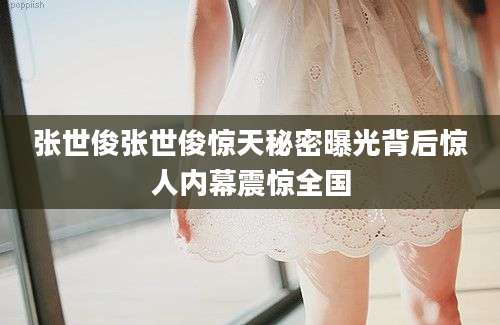 张世俊张世俊惊天秘密曝光背后惊人内幕震惊全国