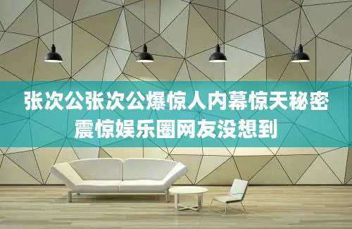 张次公张次公爆惊人内幕惊天秘密震惊娱乐圈网友没想到